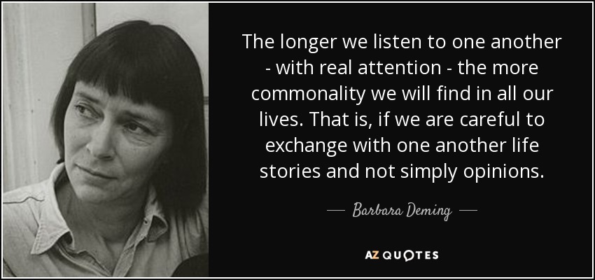 The longer we listen to one another - with real attention - the more commonality we will find in all our lives. That is, if we are careful to exchange with one another life stories and not simply opinions. - Barbara Deming