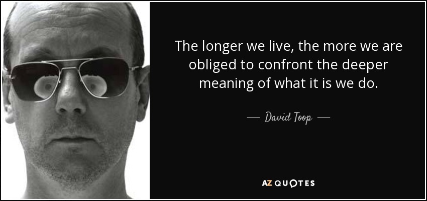 The longer we live, the more we are obliged to confront the deeper meaning of what it is we do. - David Toop