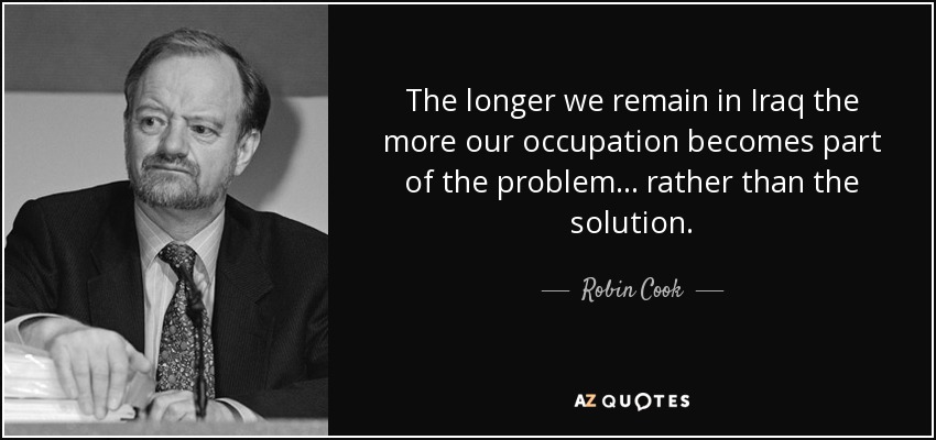 The longer we remain in Iraq the more our occupation becomes part of the problem... rather than the solution. - Robin Cook