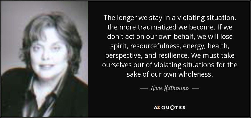 The longer we stay in a violating situation, the more traumatized we become. If we don't act on our own behalf, we will lose spirit, resourcefulness, energy, health, perspective, and resilience. We must take ourselves out of violating situations for the sake of our own wholeness. - Anne Katherine