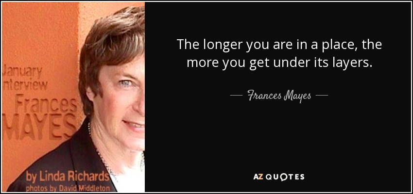 The longer you are in a place, the more you get under its layers. - Frances Mayes