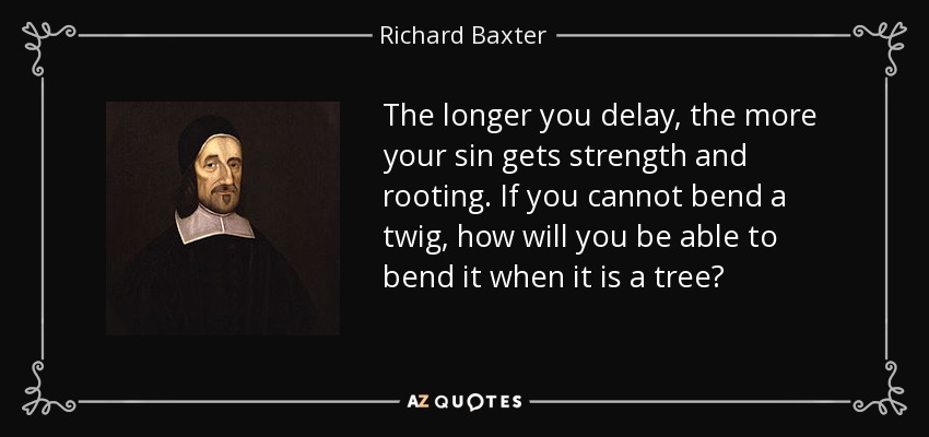 The longer you delay, the more your sin gets strength and rooting. If you cannot bend a twig, how will you be able to bend it when it is a tree? - Richard Baxter