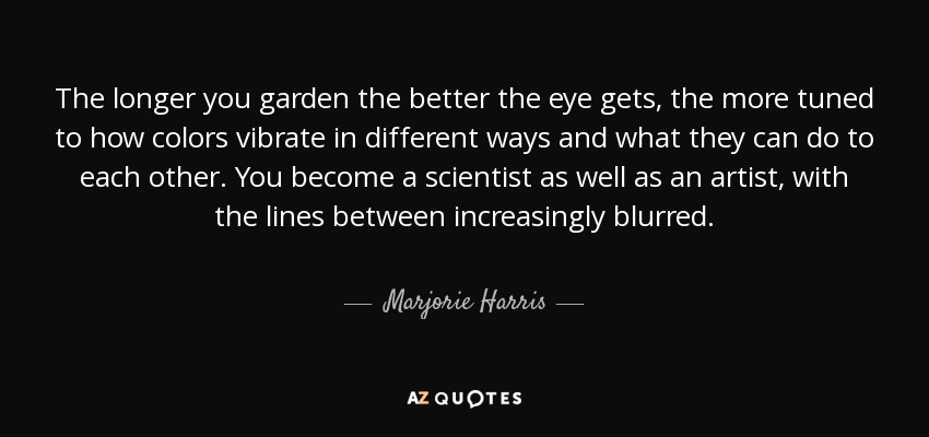 The longer you garden the better the eye gets, the more tuned to how colors vibrate in different ways and what they can do to each other. You become a scientist as well as an artist, with the lines between increasingly blurred. - Marjorie Harris