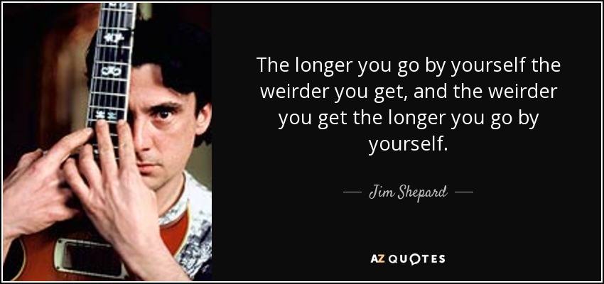 The longer you go by yourself the weirder you get, and the weirder you get the longer you go by yourself. - Jim Shepard