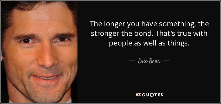 The longer you have something, the stronger the bond. That's true with people as well as things. - Eric Bana