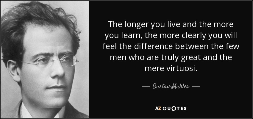 The longer you live and the more you learn, the more clearly you will feel the difference between the few men who are truly great and the mere virtuosi. - Gustav Mahler