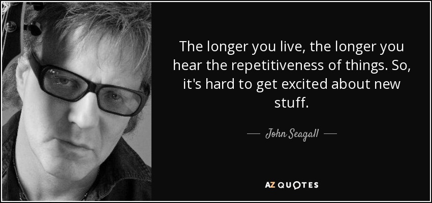 The longer you live, the longer you hear the repetitiveness of things. So, it's hard to get excited about new stuff. - John Seagall