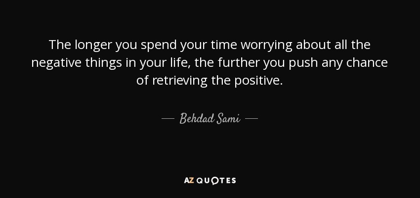 The longer you spend your time worrying about all the negative things in your life, the further you push any chance of retrieving the positive. - Behdad Sami