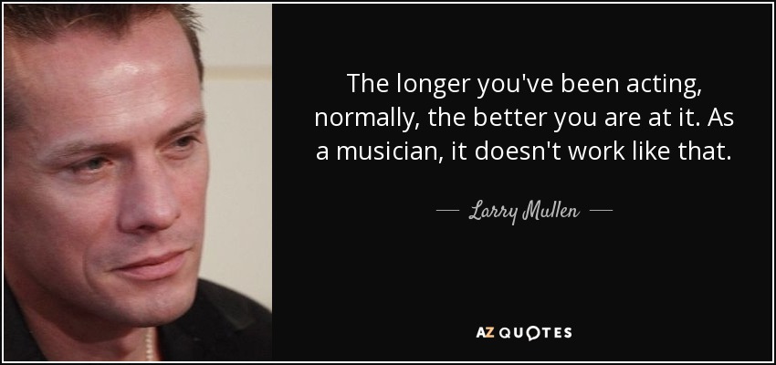 The longer you've been acting, normally, the better you are at it. As a musician, it doesn't work like that. - Larry Mullen, Jr.