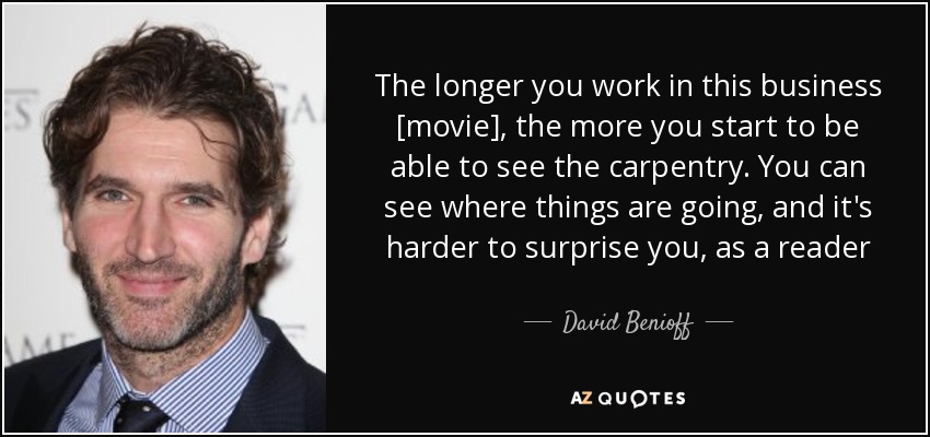 The longer you work in this business [movie], the more you start to be able to see the carpentry. You can see where things are going, and it's harder to surprise you, as a reader - David Benioff