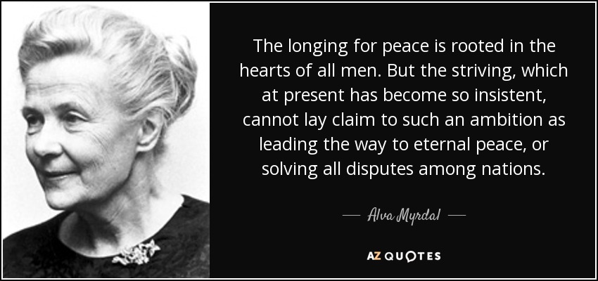 The longing for peace is rooted in the hearts of all men. But the striving, which at present has become so insistent, cannot lay claim to such an ambition as leading the way to eternal peace, or solving all disputes among nations. - Alva Myrdal