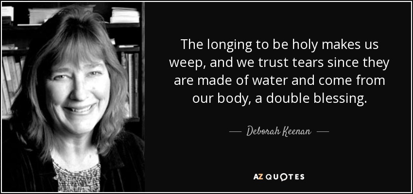 The longing to be holy makes us weep, and we trust tears since they are made of water and come from our body, a double blessing. - Deborah Keenan
