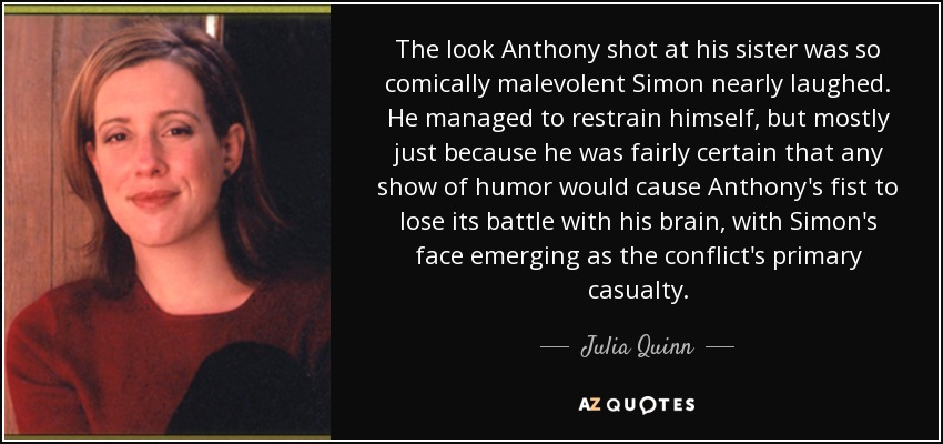 The look Anthony shot at his sister was so comically malevolent Simon nearly laughed. He managed to restrain himself, but mostly just because he was fairly certain that any show of humor would cause Anthony's fist to lose its battle with his brain, with Simon's face emerging as the conflict's primary casualty. - Julia Quinn
