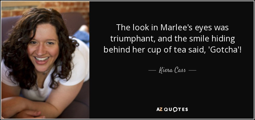 The look in Marlee's eyes was triumphant, and the smile hiding behind her cup of tea said, 'Gotcha'! - Kiera Cass