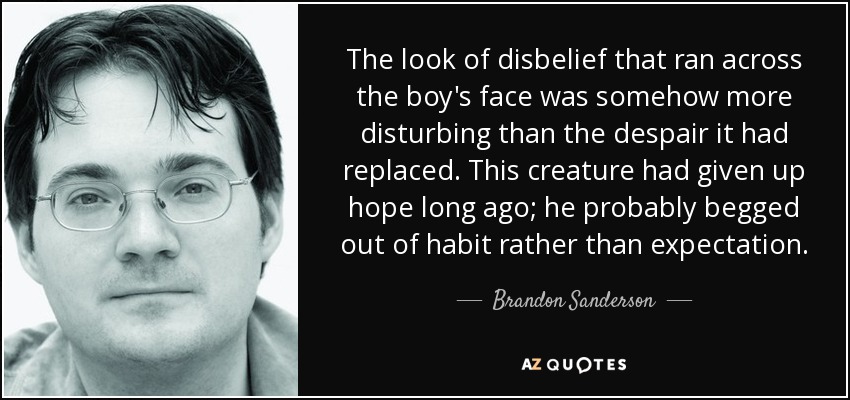 The look of disbelief that ran across the boy's face was somehow more disturbing than the despair it had replaced. This creature had given up hope long ago; he probably begged out of habit rather than expectation. - Brandon Sanderson