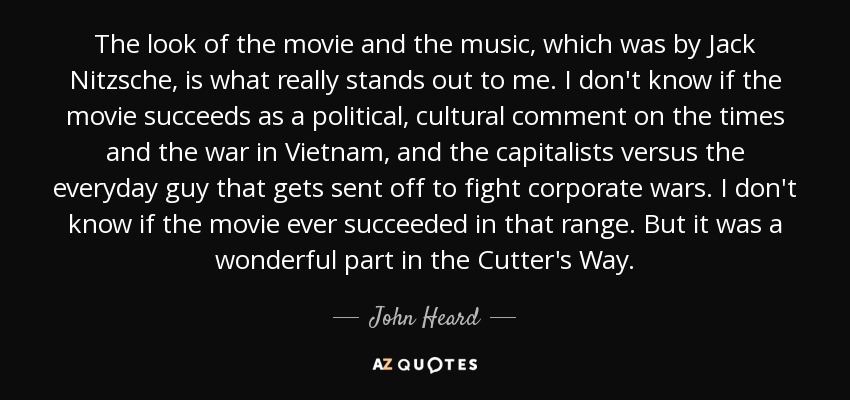 The look of the movie and the music, which was by Jack Nitzsche, is what really stands out to me. I don't know if the movie succeeds as a political, cultural comment on the times and the war in Vietnam, and the capitalists versus the everyday guy that gets sent off to fight corporate wars. I don't know if the movie ever succeeded in that range. But it was a wonderful part in the Cutter's Way. - John Heard