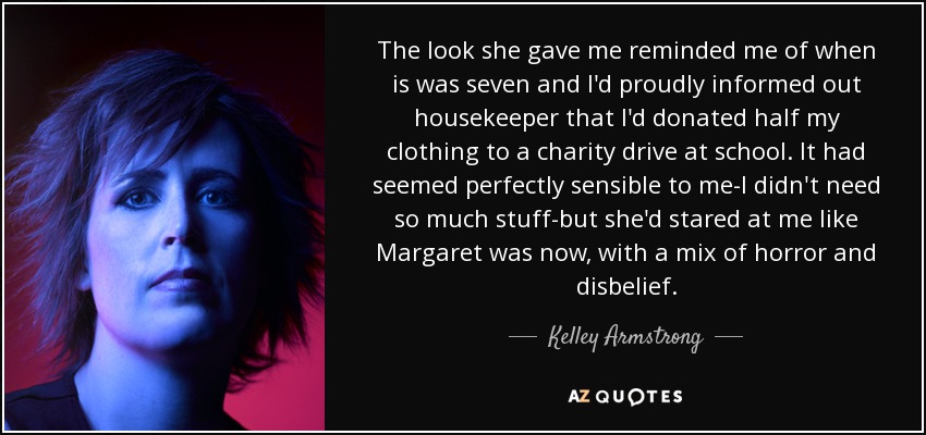 The look she gave me reminded me of when is was seven and I'd proudly informed out housekeeper that I'd donated half my clothing to a charity drive at school. It had seemed perfectly sensible to me-I didn't need so much stuff-but she'd stared at me like Margaret was now, with a mix of horror and disbelief. - Kelley Armstrong