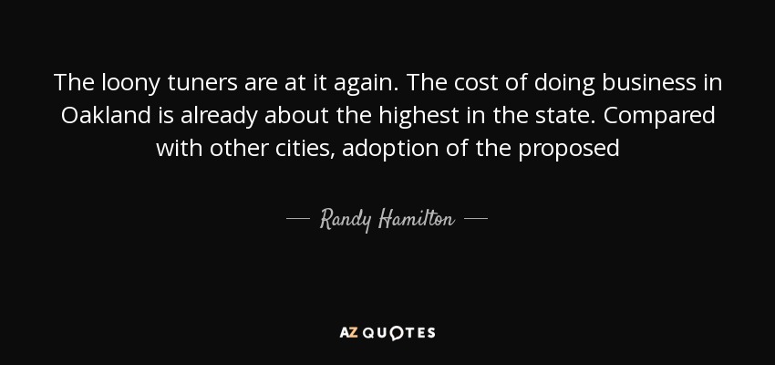 The loony tuners are at it again. The cost of doing business in Oakland is already about the highest in the state. Compared with other cities, adoption of the proposed - Randy Hamilton