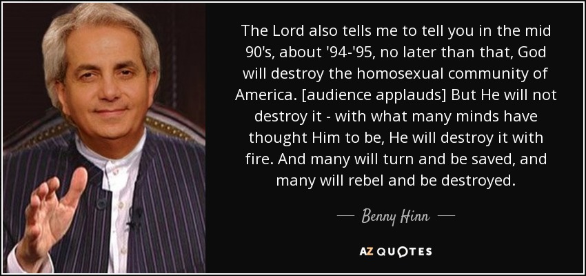 The Lord also tells me to tell you in the mid 90's, about '94-'95, no later than that, God will destroy the homosexual community of America. [audience applauds] But He will not destroy it - with what many minds have thought Him to be, He will destroy it with fire. And many will turn and be saved, and many will rebel and be destroyed. - Benny Hinn