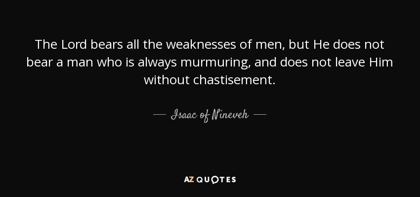 The Lord bears all the weaknesses of men, but He does not bear a man who is always murmuring, and does not leave Him without chastisement. - Isaac of Nineveh