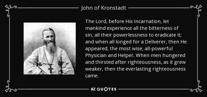 The Lord, before His Incarnation, let mankind experience all the bitterness of sin, all their powerlessness to eradicate it; and when all longed for a Deliverer, then He appeared, the most wise, all-powerful Physician and Helper. When men hungered and thirsted after righteousness, as it grew weaker, then the everlasting righteousness came. - John of Kronstadt