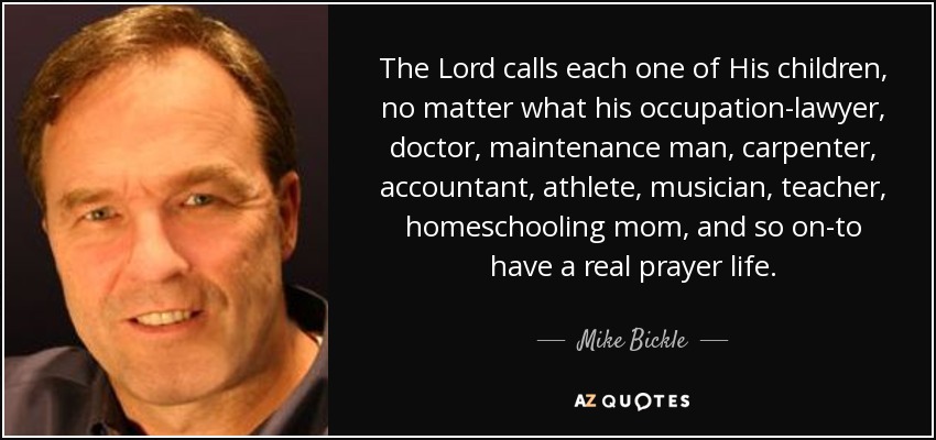 The Lord calls each one of His children, no matter what his occupation-lawyer, doctor, maintenance man, carpenter, accountant, athlete, musician, teacher, homeschooling mom, and so on-to have a real prayer life. - Mike Bickle