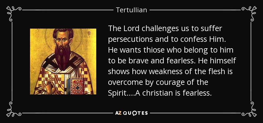 The Lord challenges us to suffer persecutions and to confess Him. He wants thiose who belong to him to be brave and fearless. He himself shows how weakness of the flesh is overcome by courage of the Spirit....A christian is fearless. - Tertullian
