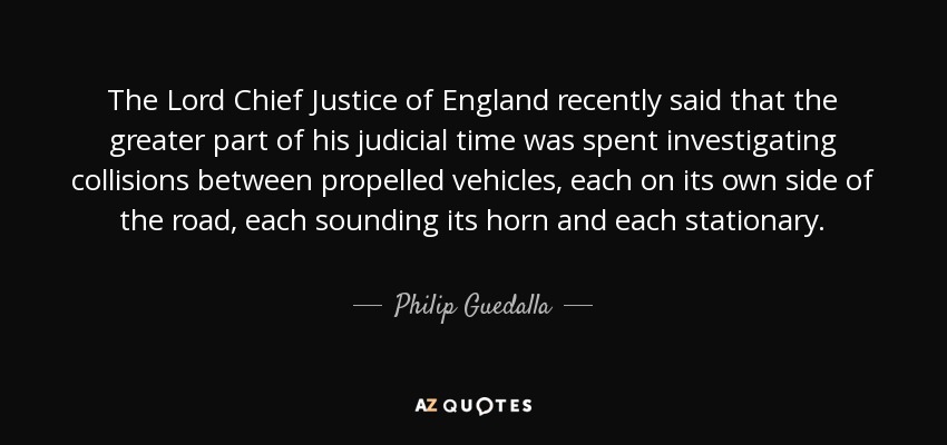 The Lord Chief Justice of England recently said that the greater part of his judicial time was spent investigating collisions between propelled vehicles, each on its own side of the road, each sounding its horn and each stationary. - Philip Guedalla