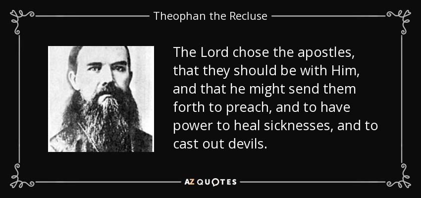The Lord chose the apostles, that they should be with Him, and that he might send them forth to preach, and to have power to heal sicknesses, and to cast out devils. - Theophan the Recluse