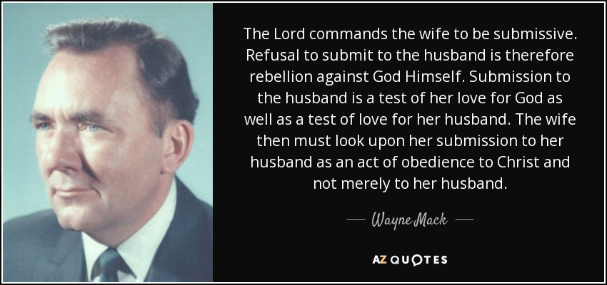 The Lord commands the wife to be submissive. Refusal to submit to the husband is therefore rebellion against God Himself. Submission to the husband is a test of her love for God as well as a test of love for her husband. The wife then must look upon her submission to her husband as an act of obedience to Christ and not merely to her husband. - Wayne Mack