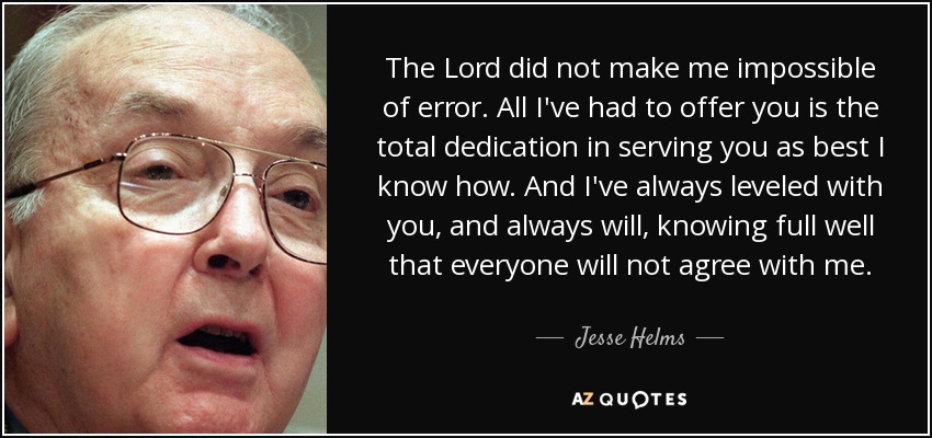 The Lord did not make me impossible of error. All I've had to offer you is the total dedication in serving you as best I know how. And I've always leveled with you, and always will, knowing full well that everyone will not agree with me. - Jesse Helms