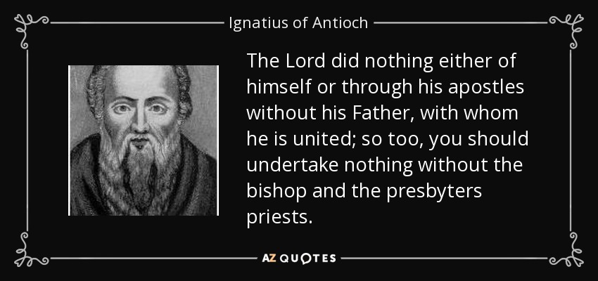 The Lord did nothing either of himself or through his apostles without his Father, with whom he is united; so too, you should undertake nothing without the bishop and the presbyters priests. - Ignatius of Antioch