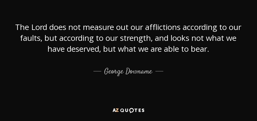 The Lord does not measure out our afflictions according to our faults, but according to our strength, and looks not what we have deserved, but what we are able to bear. - George Downame