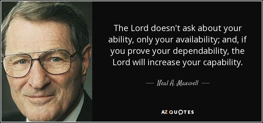 The Lord doesn't ask about your ability, only your availability; and, if you prove your dependability, the Lord will increase your capability. - Neal A. Maxwell
