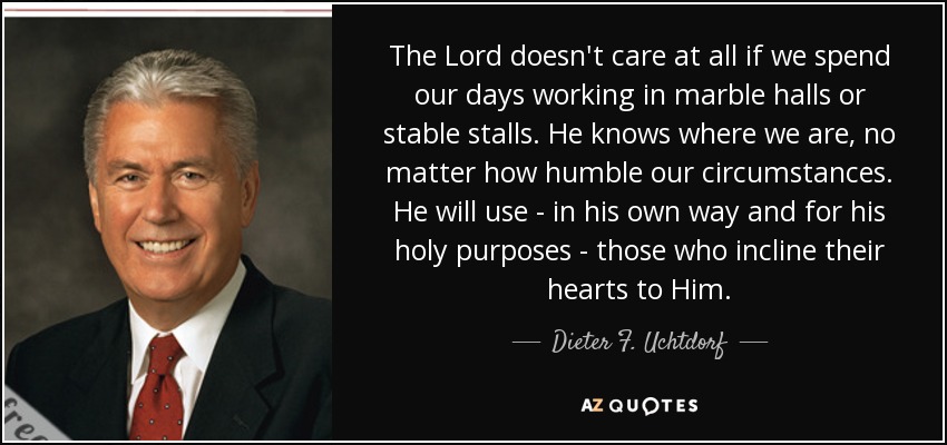 The Lord doesn't care at all if we spend our days working in marble halls or stable stalls. He knows where we are, no matter how humble our circumstances. He will use - in his own way and for his holy purposes - those who incline their hearts to Him. - Dieter F. Uchtdorf