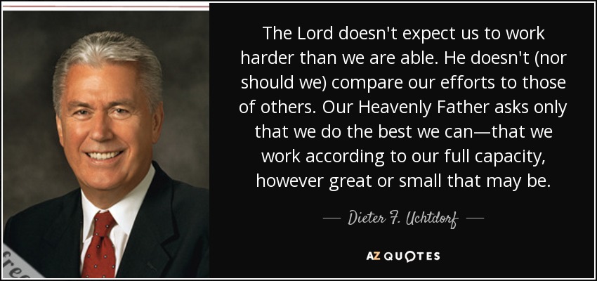 The Lord doesn't expect us to work harder than we are able. He doesn't (nor should we) compare our efforts to those of others. Our Heavenly Father asks only that we do the best we can—that we work according to our full capacity, however great or small that may be. - Dieter F. Uchtdorf