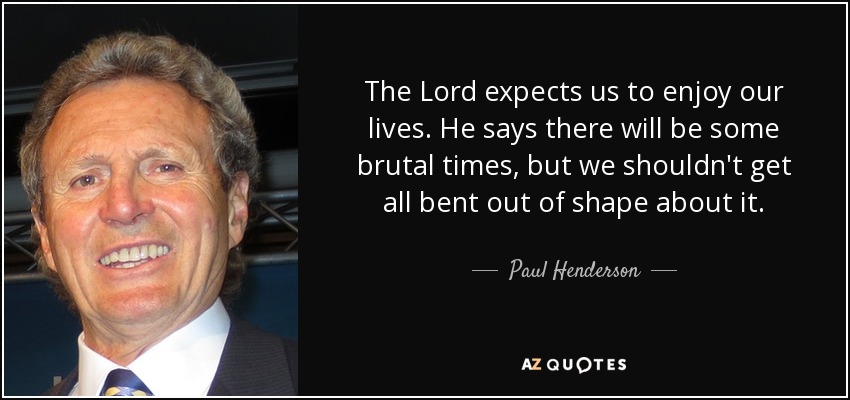The Lord expects us to enjoy our lives. He says there will be some brutal times, but we shouldn't get all bent out of shape about it. - Paul Henderson