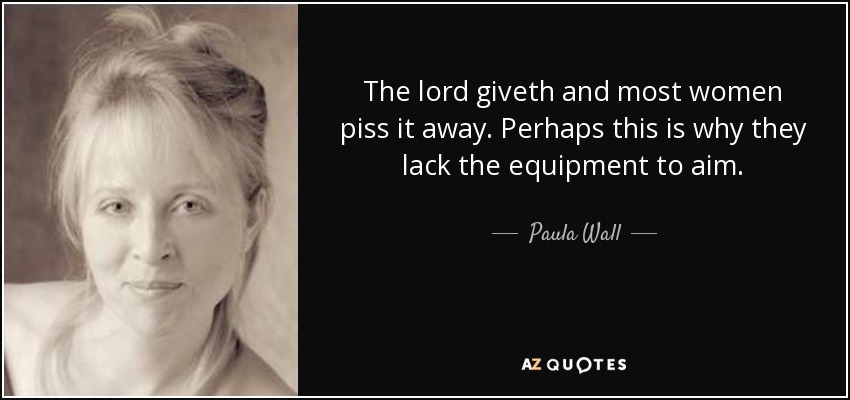 The lord giveth and most women piss it away. Perhaps this is why they lack the equipment to aim. - Paula Wall