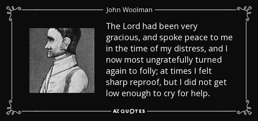 The Lord had been very gracious, and spoke peace to me in the time of my distress, and I now most ungratefully turned again to folly; at times I felt sharp reproof, but I did not get low enough to cry for help. - John Woolman