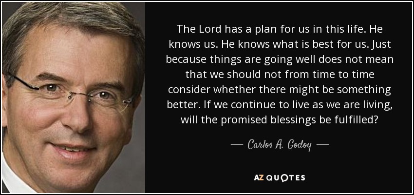 The Lord has a plan for us in this life. He knows us. He knows what is best for us. Just because things are going well does not mean that we should not from time to time consider whether there might be something better. If we continue to live as we are living, will the promised blessings be fulfilled? - Carlos A. Godoy