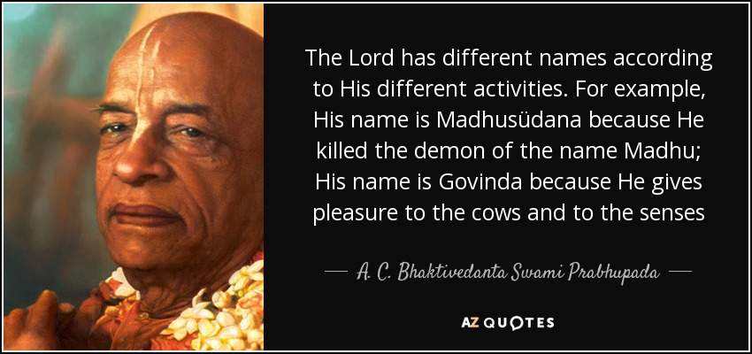 The Lord has different names according to His different activities. For example, His name is Madhusüdana because He killed the demon of the name Madhu; His name is Govinda because He gives pleasure to the cows and to the senses - A. C. Bhaktivedanta Swami Prabhupada