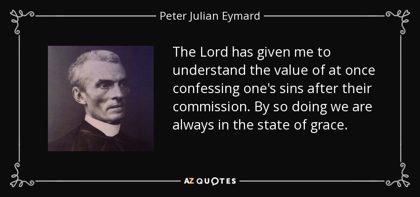 The Lord has given me to understand the value of at once confessing one's sins after their commission. By so doing we are always in the state of grace. - Peter Julian Eymard