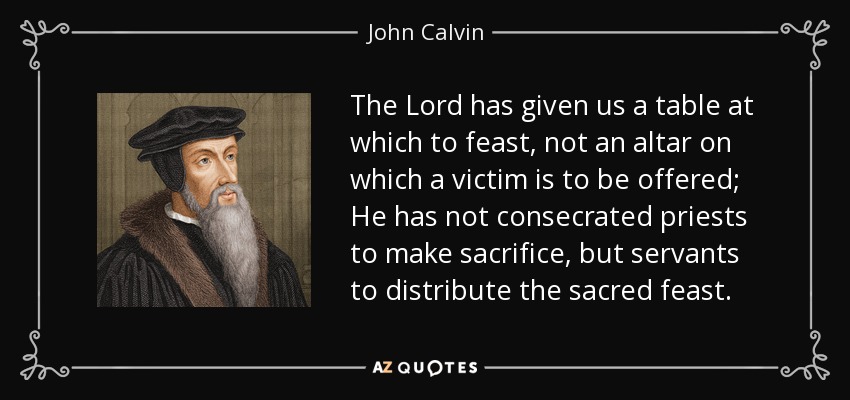 The Lord has given us a table at which to feast, not an altar on which a victim is to be offered; He has not consecrated priests to make sacrifice, but servants to distribute the sacred feast. - John Calvin