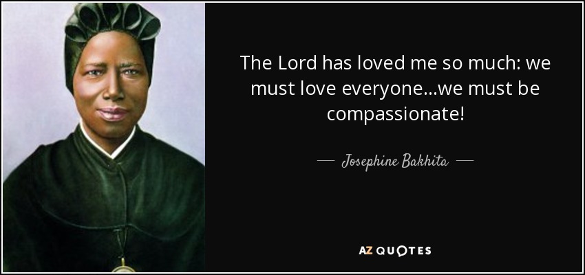 The Lord has loved me so much: we must love everyone...we must be compassionate! - Josephine Bakhita
