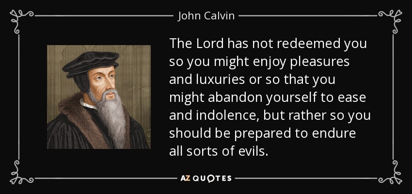The Lord has not redeemed you so you might enjoy pleasures and luxuries or so that you might abandon yourself to ease and indolence, but rather so you should be prepared to endure all sorts of evils. - John Calvin