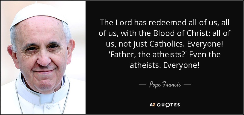 The Lord has redeemed all of us, all of us, with the Blood of Christ: all of us, not just Catholics. Everyone! 'Father, the atheists?' Even the atheists. Everyone! - Pope Francis