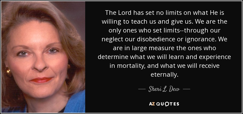 The Lord has set no limits on what He is willing to teach us and give us. We are the only ones who set limits--through our neglect our disobedience or ignorance. We are in large measure the ones who determine what we will learn and experience in mortality, and what we will receive eternally. - Sheri L. Dew