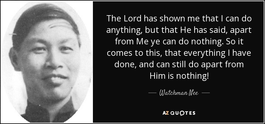 The Lord has shown me that I can do anything, but that He has said, apart from Me ye can do nothing. So it comes to this, that everything I have done, and can still do apart from Him is nothing! - Watchman Nee