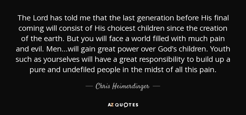 The Lord has told me that the last generation before His final coming will consist of His choicest children since the creation of the earth. But you will face a world filled with much pain and evil. Men...will gain great power over God's children. Youth such as yourselves will have a great responsibility to build up a pure and undefiled people in the midst of all this pain. - Chris Heimerdinger