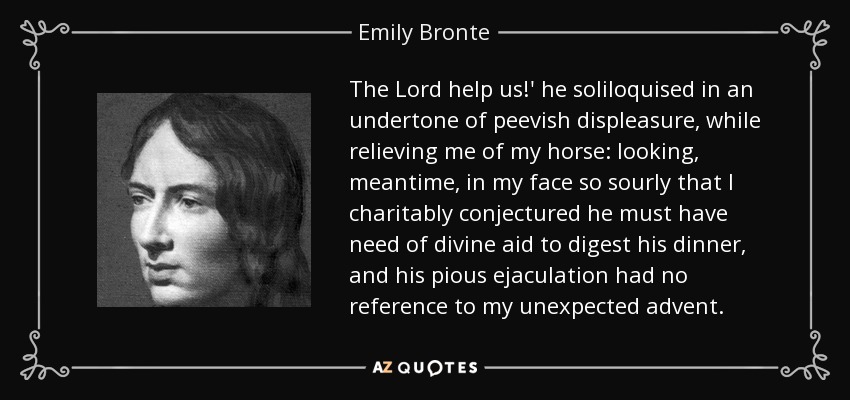 The Lord help us!' he soliloquised in an undertone of peevish displeasure, while relieving me of my horse: looking, meantime, in my face so sourly that I charitably conjectured he must have need of divine aid to digest his dinner, and his pious ejaculation had no reference to my unexpected advent. - Emily Bronte